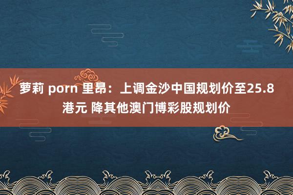萝莉 porn 里昂：上调金沙中国规划价至25.8港元 降其他澳门博彩股规划价