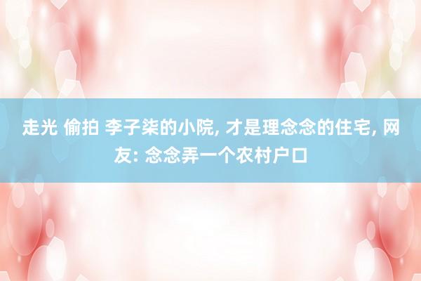 走光 偷拍 李子柒的小院， 才是理念念的住宅， 网友: 念念弄一个农村户口