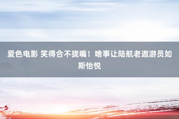 爱色电影 笑得合不拢嘴！啥事让陆航老遨游员如斯怡悦