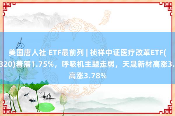 美国唐人社 ETF最前列 | 祯祥中证医疗改革ETF(516820)着落1.75%，呼吸机主题走弱，天晟新材高涨3.78%