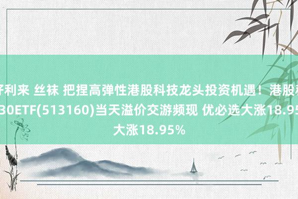 好利来 丝袜 把捏高弹性港股科技龙头投资机遇！港股科技30ETF(513160)当天溢价交游频现 优必选大涨18.95%