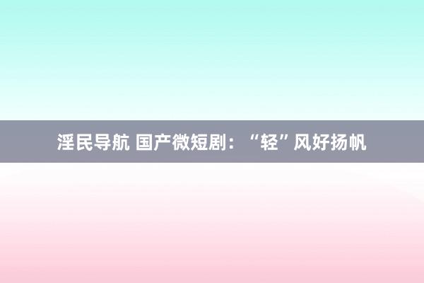 淫民导航 国产微短剧：“轻”风好扬帆