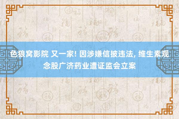 色狼窝影院 又一家! 因涉嫌信披违法， 维生素观念股广济药业遭证监会立案