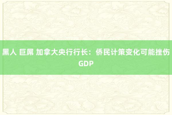 黑人 巨屌 加拿大央行行长:侨民计策变化可能挫伤GDP