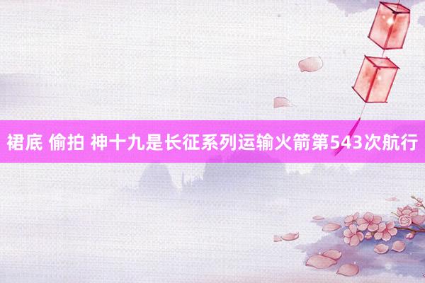 裙底 偷拍 神十九是长征系列运输火箭第543次航行