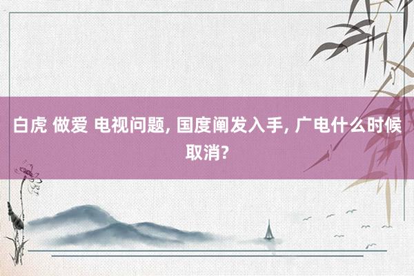 白虎 做爱 电视问题， 国度阐发入手， 广电什么时候取消?
