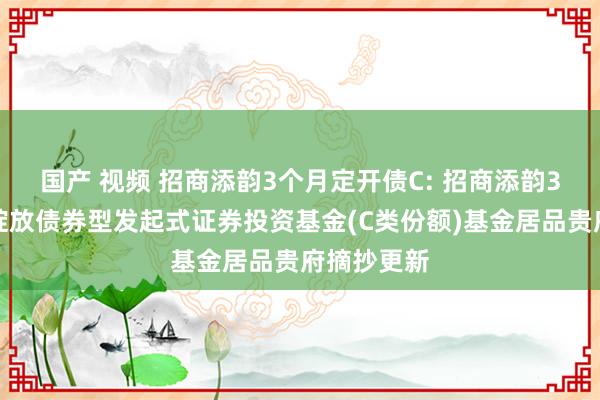 国产 视频 招商添韵3个月定开债C: 招商添韵3个月如期绽放债券型发起式证券投资基金(C类份额)基金居品贵府摘抄更新