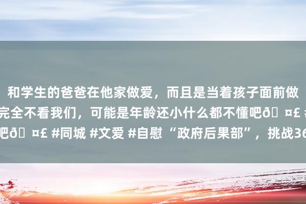 和学生的爸爸在他家做爱，而且是当着孩子面前做爱，太刺激了，孩子完全不看我们，可能是年龄还小什么都不懂吧🤣 #同城 #文爱 #自慰 “政府后果部”，挑战36万亿好意思元