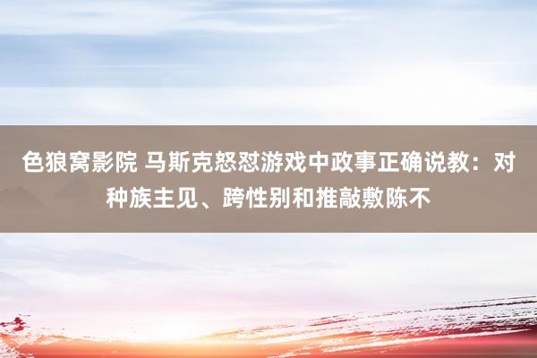 色狼窝影院 马斯克怒怼游戏中政事正确说教：对种族主见、跨性别和推敲敷陈不
