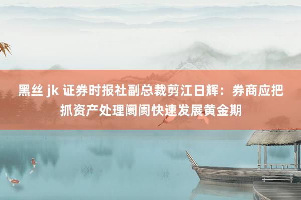 黑丝 jk 证券时报社副总裁剪江日辉：券商应把抓资产处理阛阓快速发展黄金期