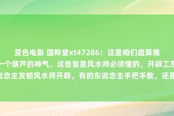 爱色电影 国粹堂xt47286:这是咱们盘算推算墓舆图纸,坟场作念成一个葫芦的神气,这些皆是风水师必须懂的,开辟工东说念主怎么干活,工东说念主发轫风水师开辟。有的东说念主手把手教,还是学不会,这些需要一定成就学学问,是以风水师要...