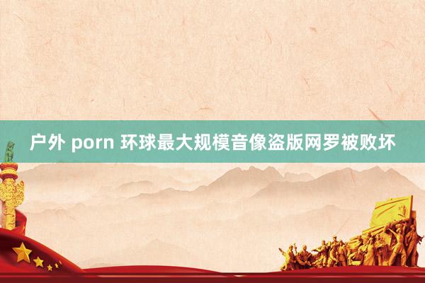 户外 porn 环球最大规模音像盗版网罗被败坏