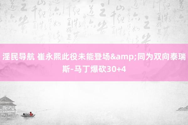 淫民导航 崔永熙此役未能登场&同为双向泰瑞斯-马丁爆砍30+4