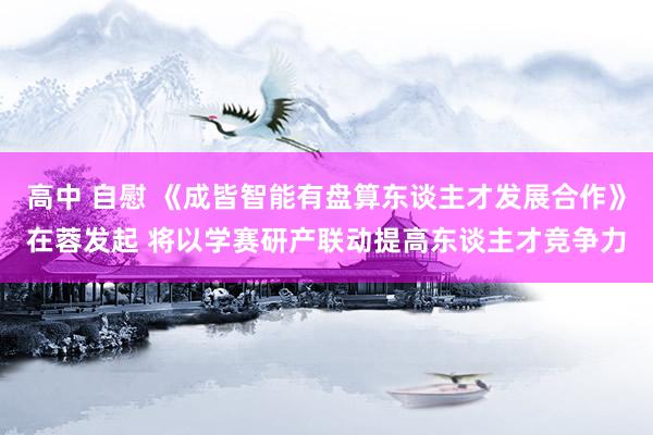 高中 自慰 《成皆智能有盘算东谈主才发展合作》在蓉发起 将以学赛研产联动提高东谈主才竞争力