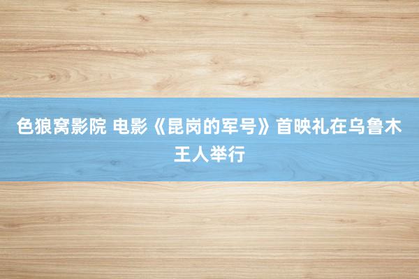 色狼窝影院 电影《昆岗的军号》首映礼在乌鲁木王人举行