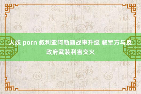 人妖 porn 叙利亚阿勒颇战事升级 叙军方与反政府武装利害交火