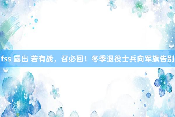 fss 露出 若有战，召必回！冬季退役士兵向军旗告别