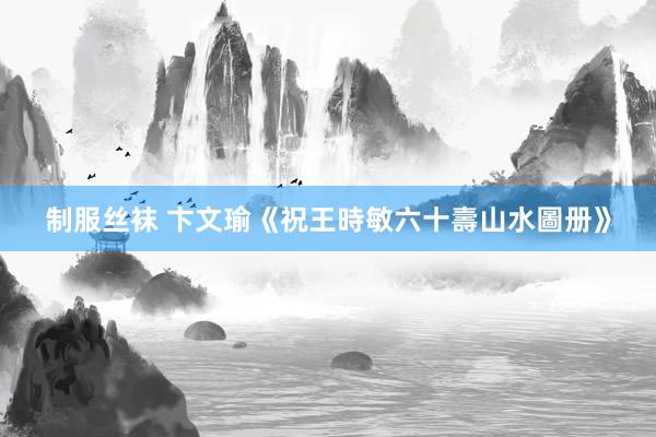 制服丝袜 卞文瑜《祝王時敏六十壽山水圖册》