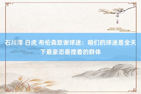 石川澪 白虎 布伦森致谢球迷：咱们的球迷是全天下最豪恣最捏着的群体
