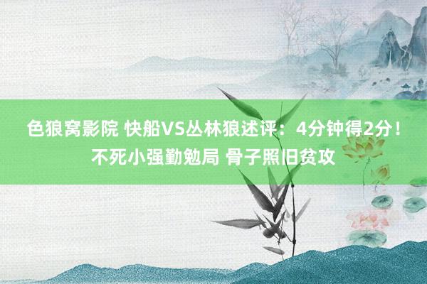 色狼窝影院 快船VS丛林狼述评：4分钟得2分！不死小强勤勉局 骨子照旧贫攻