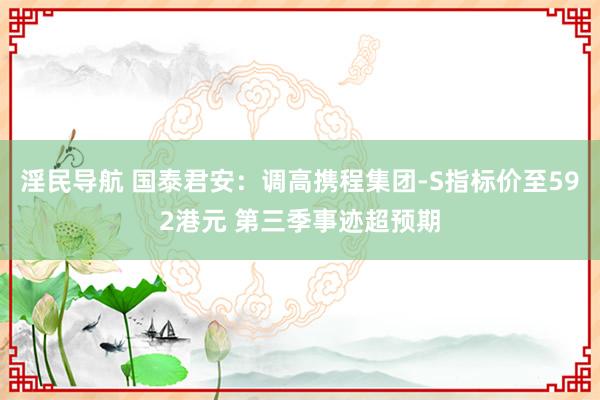 淫民导航 国泰君安：调高携程集团-S指标价至592港元 第三季事迹超预期