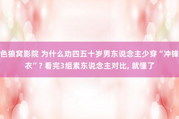 色狼窝影院 为什么劝四五十岁男东说念主少穿“冲锋衣”? 看完3组素东说念主对比， 就懂了