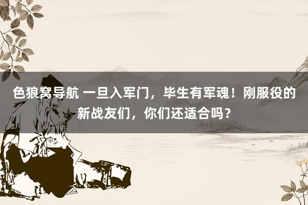 色狼窝导航 一旦入军门，毕生有军魂！刚服役的新战友们，你们还适合吗？