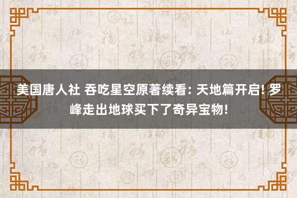 美国唐人社 吞吃星空原著续看: 天地篇开启! 罗峰走出地球买下了奇异宝物!