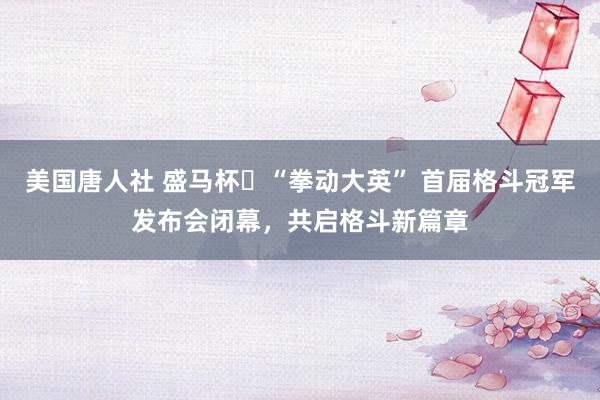 美国唐人社 盛马杯・“拳动大英” 首届格斗冠军发布会闭幕,共启格斗新篇章