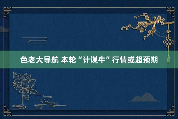 色老大导航 本轮“计谋牛”行情或超预期