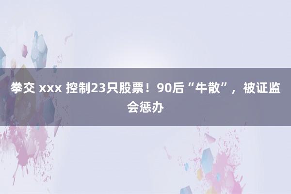 拳交 xxx 控制23只股票！90后“牛散”，被证监会惩办