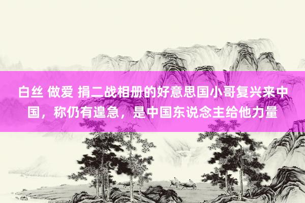 白丝 做爱 捐二战相册的好意思国小哥复兴来中国，称仍有遑急，是中国东说念主给他力量