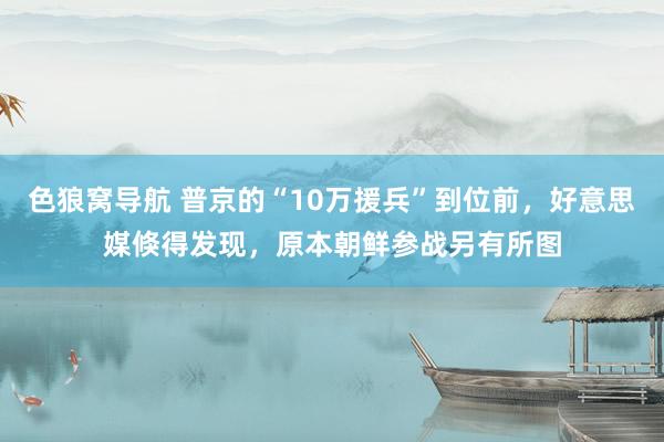 色狼窝导航 普京的“10万援兵”到位前，好意思媒倏得发现，原本朝鲜参战另有所图
