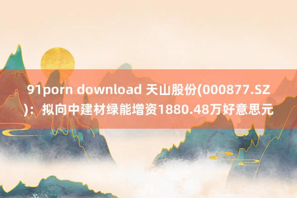 91porn download 天山股份(000877.SZ)：拟向中建材绿能增资1880.48万好意思元