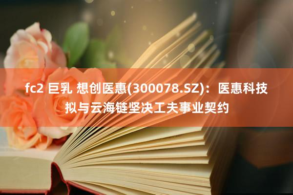 fc2 巨乳 想创医惠(300078.SZ)：医惠科技拟与云海链坚决工夫事业契约