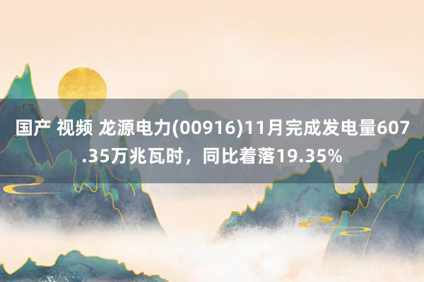 国产 视频 龙源电力(00916)11月完成发电量607.35万兆瓦时，同比着落19.35%