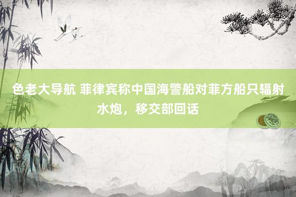 色老大导航 菲律宾称中国海警船对菲方船只辐射水炮，移交部回话