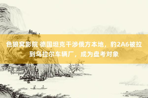色狼窝影院 德国坦克干涉俄方本地，豹2A6被拉到乌拉尔车辆厂，成为盘考对象