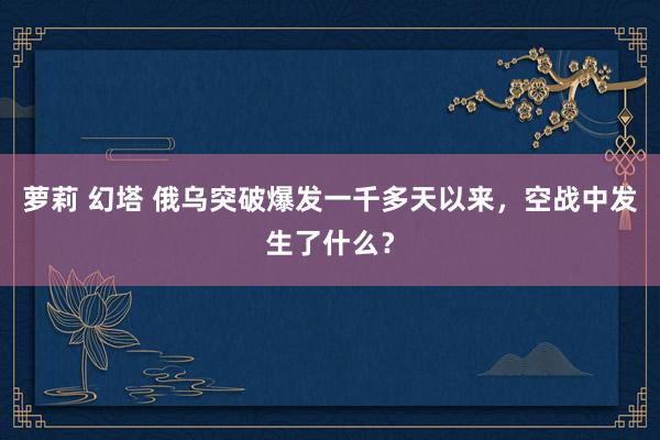萝莉 幻塔 俄乌突破爆发一千多天以来，空战中发生了什么？
