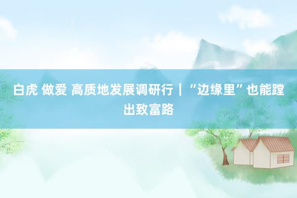 白虎 做爱 高质地发展调研行｜“边缘里”也能蹚出致富路