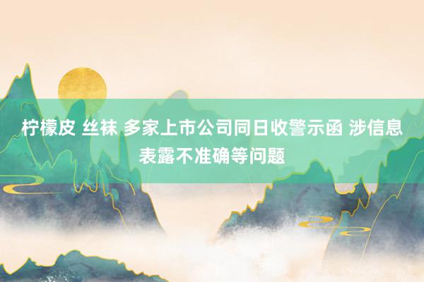 柠檬皮 丝袜 多家上市公司同日收警示函 涉信息表露不准确等问题