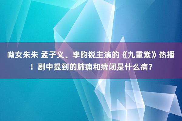 呦女朱朱 孟子义、李昀锐主演的《九重紫》热播！剧中提到的肺痈和癃闭是什么病？