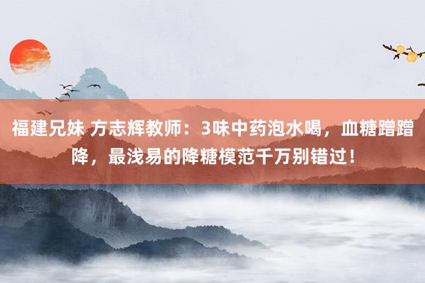 福建兄妹 方志辉教师：3味中药泡水喝，血糖蹭蹭降，最浅易的降糖模范千万别错过！