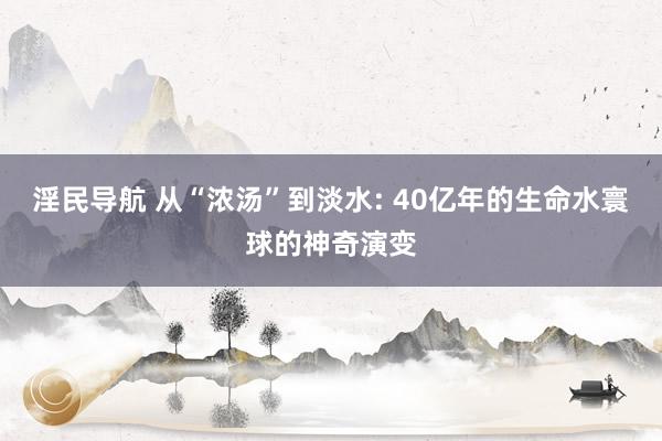 淫民导航 从“浓汤”到淡水: 40亿年的生命水寰球的神奇演变
