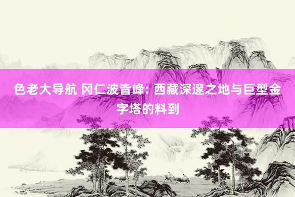色老大导航 冈仁波皆峰: 西藏深邃之地与巨型金字塔的料到