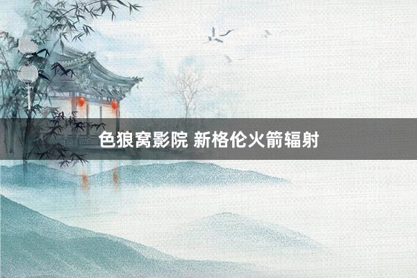 色狼窝影院 新格伦火箭辐射