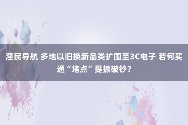 淫民导航 多地以旧换新品类扩围至3C电子 若何买通“堵点”提振破钞？