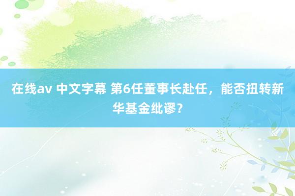 在线av 中文字幕 第6任董事长赴任，能否扭转新华基金纰谬？