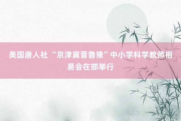 美国唐人社 “京津冀晋鲁豫”中小学科学教师相易会在邯举行