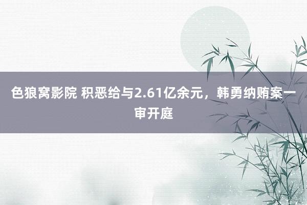 色狼窝影院 积恶给与2.61亿余元，韩勇纳贿案一审开庭